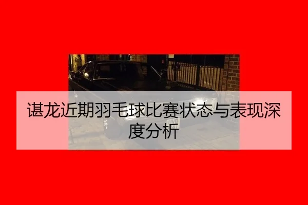 谌龙近期羽毛球比赛状态与表现深度分析
