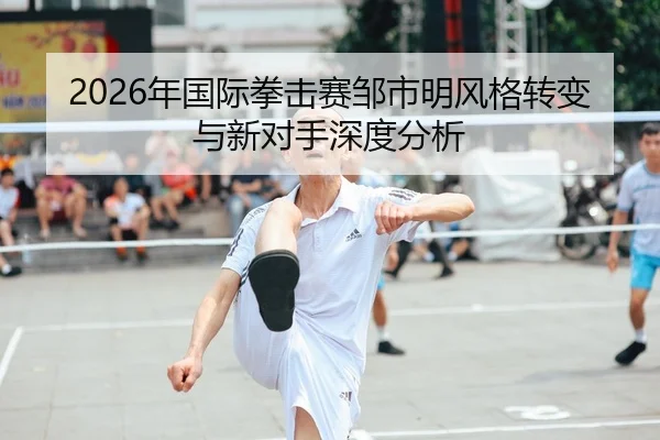 2026年国际拳击赛邹市明风格转变与新对手深度分析