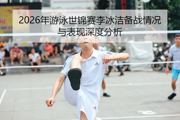 2026年游泳世锦赛李冰洁备战情况与表现深度分析