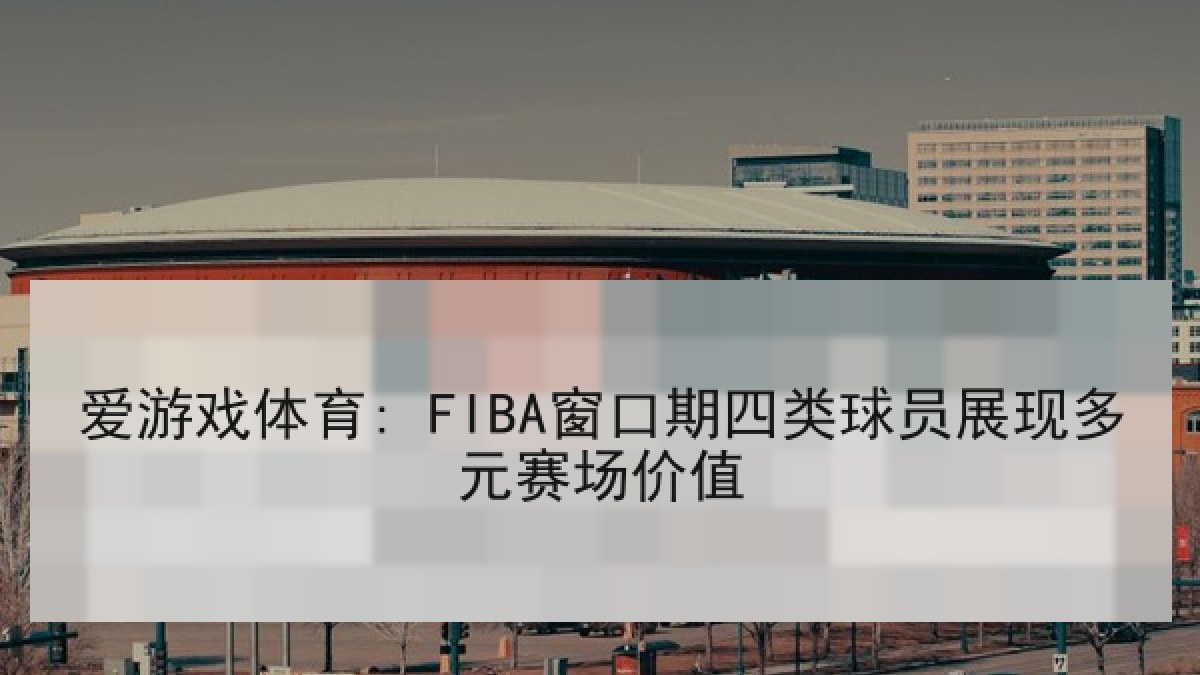 爱游戏体育: FIBA窗口期四类球员展现多元赛场价值 爱游戏体育: FIBA窗口期四类球员展现多元赛场价值