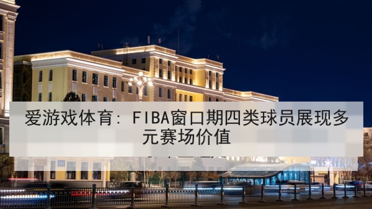 爱游戏体育: FIBA窗口期四类球员展现多元赛场价值