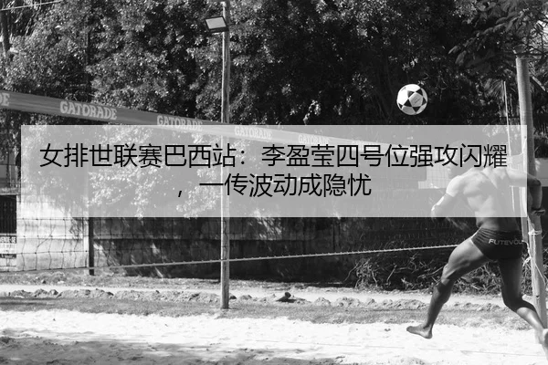女排世联赛巴西站：李盈莹四号位强攻闪耀，一传波动成隐忧